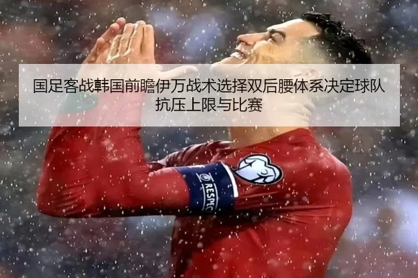 国足客战韩国前瞻伊万战术选择双后腰体系决定球队抗压上限与比赛